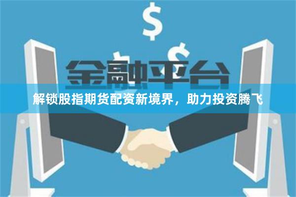 解锁股指期货配资新境界，助力投资腾飞