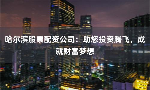 哈尔滨股票配资公司：助您投资腾飞，成就财富梦想